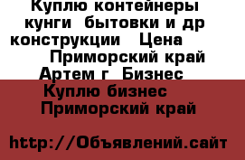 Куплю контейнеры, кунги, бытовки и др. конструкции › Цена ­ 40 000 - Приморский край, Артем г. Бизнес » Куплю бизнес   . Приморский край